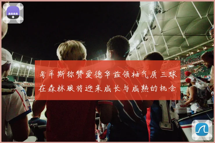 考辛斯称赞爱德华兹领袖气质三球在森林狼将迎来成长与成熟的机会