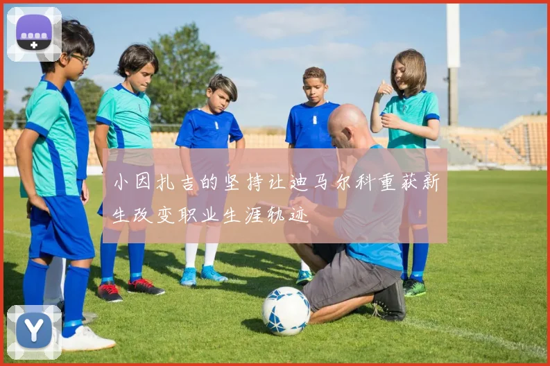 小因扎吉的坚持让迪马尔科重获新生改变职业生涯轨迹