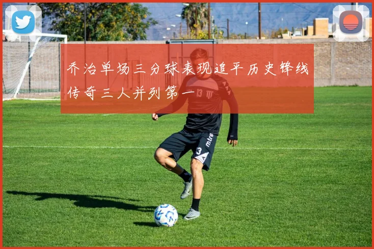 乔治单场三分球表现追平历史锋线传奇三人并列第一
