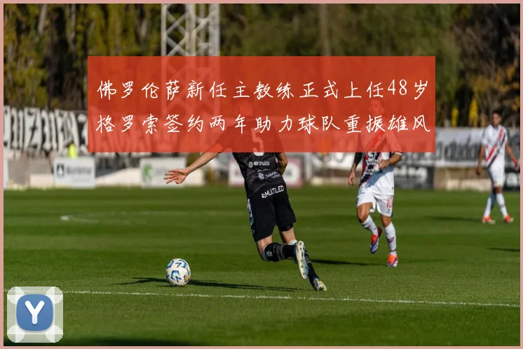 佛罗伦萨新任主教练正式上任48岁格罗索签约两年助力球队重振雄风