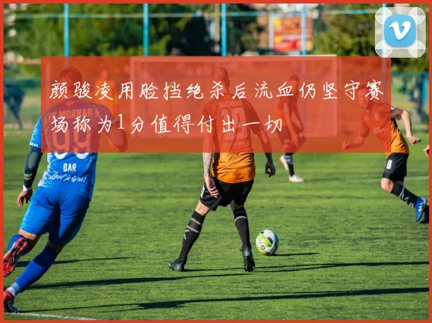 颜骏凌用脸挡绝杀后流血仍坚守赛场称为1分值得付出一切