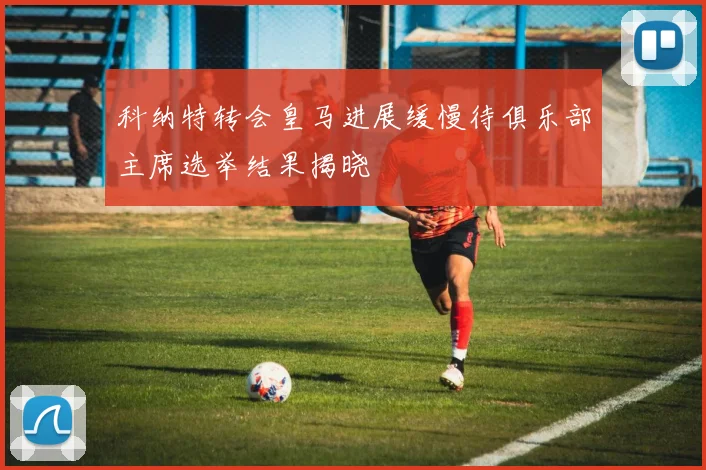 科纳特转会皇马进展缓慢待俱乐部主席选举结果揭晓