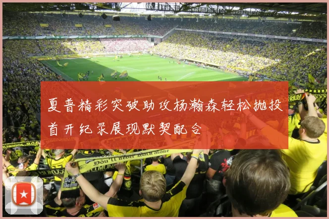 夏普精彩突破助攻杨瀚森轻松抛投首开纪录展现默契配合