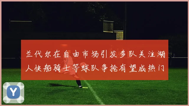 兰代尔在自由市场引发多队关注湖人快船骑士等球队争抢有望成热门球员