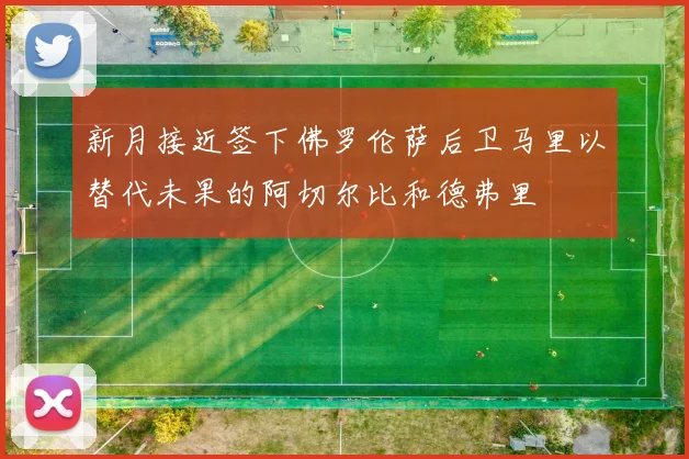 新月接近签下佛罗伦萨后卫马里以替代未果的阿切尔比和德弗里