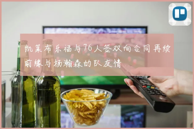 凯莱布乐福与76人签双向合同再续前缘与杨瀚森的队友情