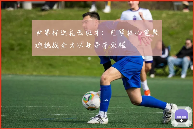 世界杯巡礼西班牙：巴萨核心重聚迎挑战全力以赴争夺荣耀