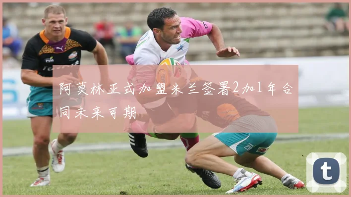 阿莫林正式加盟米兰签署2加1年合同未来可期