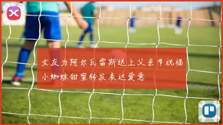 女友为阿尔瓦雷斯送上父亲节祝福小蜘蛛甜蜜转发表达爱意