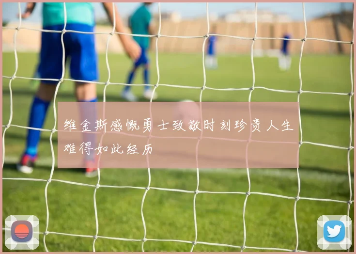 维金斯感慨勇士致敬时刻珍贵人生难得如此经历