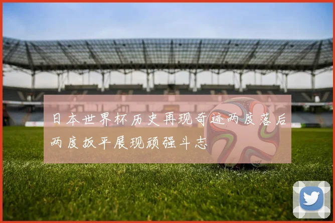 日本世界杯历史再现奇迹两度落后两度扳平展现顽强斗志