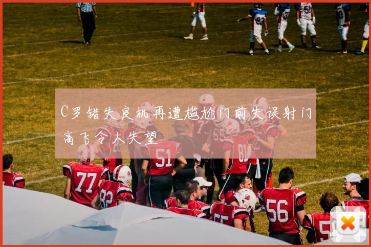C罗错失良机再遭尴尬门前失误射门高飞令人失望