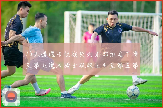 76人遭遇卡位战失利东部排名下滑至第七魔术骑士双双上升至第五第六位