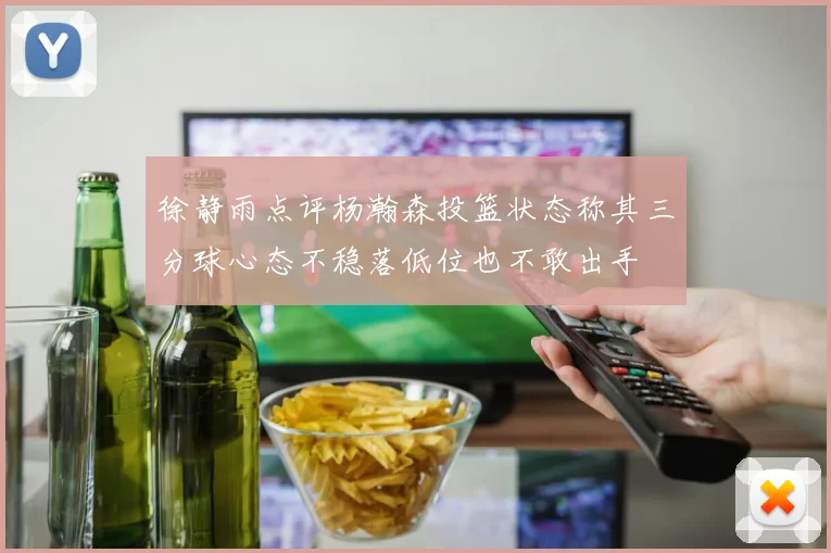 徐静雨点评杨瀚森投篮状态称其三分球心态不稳落低位也不敢出手