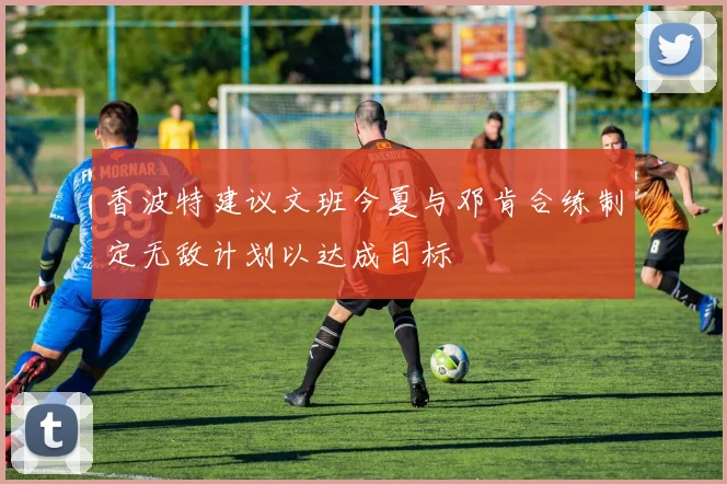 香波特建议文班今夏与邓肯合练制定无敌计划以达成目标