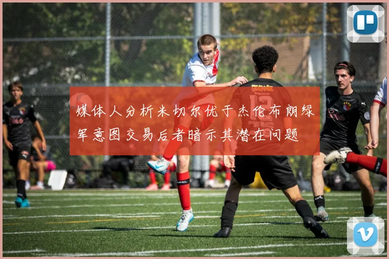 媒体人分析米切尔优于杰伦布朗绿军意图交易后者暗示其潜在问题