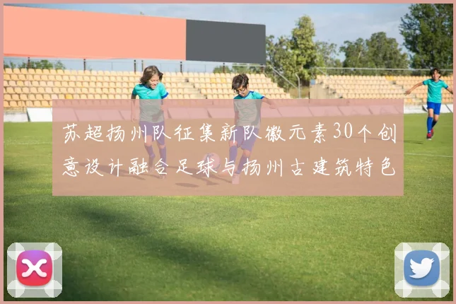 苏超扬州队征集新队徽元素30个创意设计融合足球与扬州古建筑特色