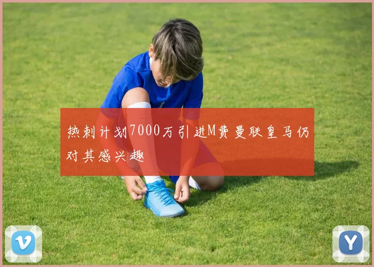 热刺计划7000万引进M费曼联皇马仍对其感兴趣