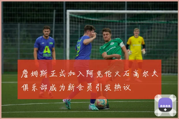 詹姆斯正式加入阿克伦火石高尔夫俱乐部成为新会员引发热议